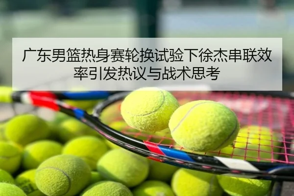 广东男篮热身赛轮换试验下徐杰串联效率引发热议与战术思考
