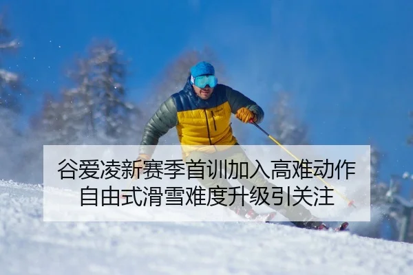 谷爱凌新赛季首训加入高难动作 自由式滑雪难度升级引关注